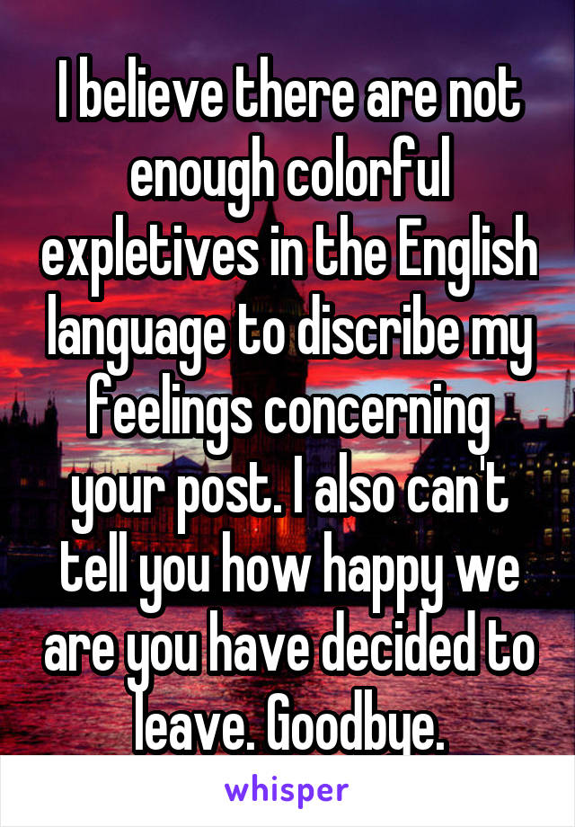 I believe there are not enough colorful expletives in the English language to discribe my feelings concerning your post. I also can't tell you how happy we are you have decided to leave. Goodbye.