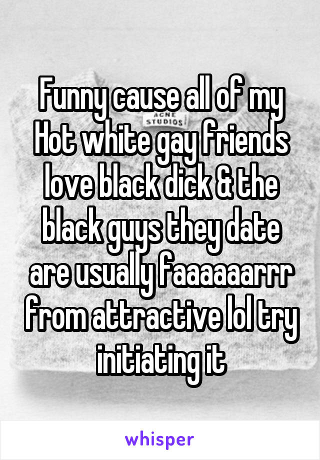 Funny cause all of my Hot white gay friends love black dick & the black guys they date are usually faaaaaarrr from attractive lol try initiating it