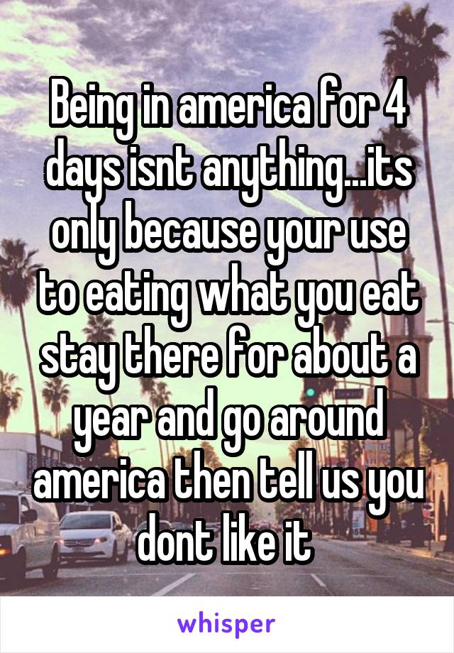 Being in america for 4 days isnt anything...its only because your use to eating what you eat stay there for about a year and go around america then tell us you dont like it 