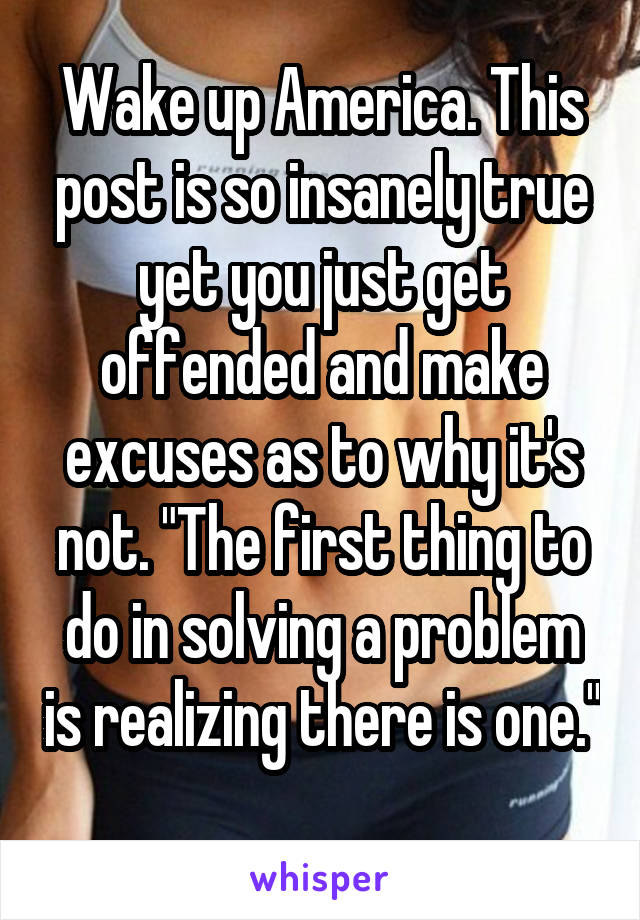 Wake up America. This post is so insanely true yet you just get offended and make excuses as to why it's not. "The first thing to do in solving a problem is realizing there is one." 