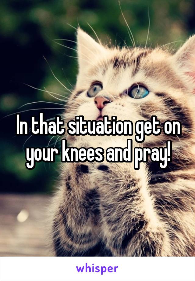 In that situation get on your knees and pray!
