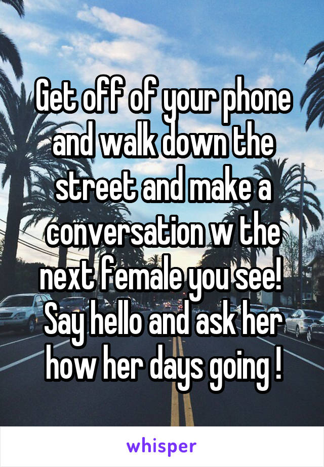 Get off of your phone and walk down the street and make a conversation w the next female you see!  Say hello and ask her how her days going !