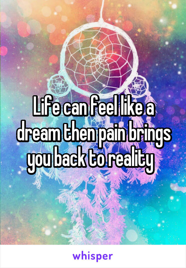 Life can feel like a dream then pain brings you back to reality  