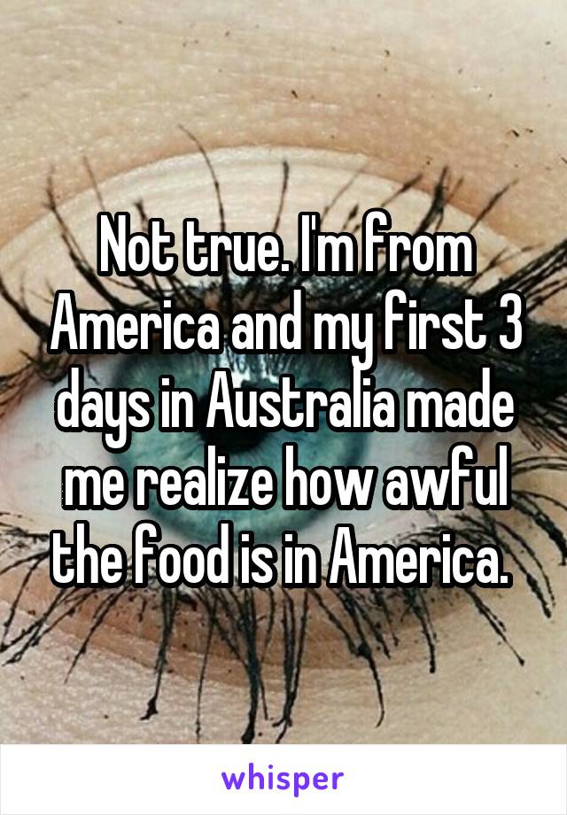 Not true. I'm from America and my first 3 days in Australia made me realize how awful the food is in America. 