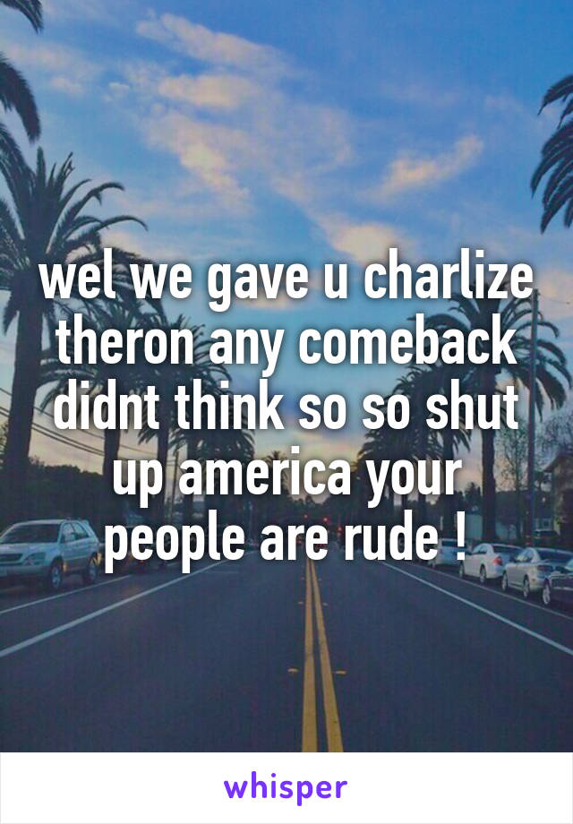 wel we gave u charlize theron any comeback didnt think so so shut up america your people are rude !