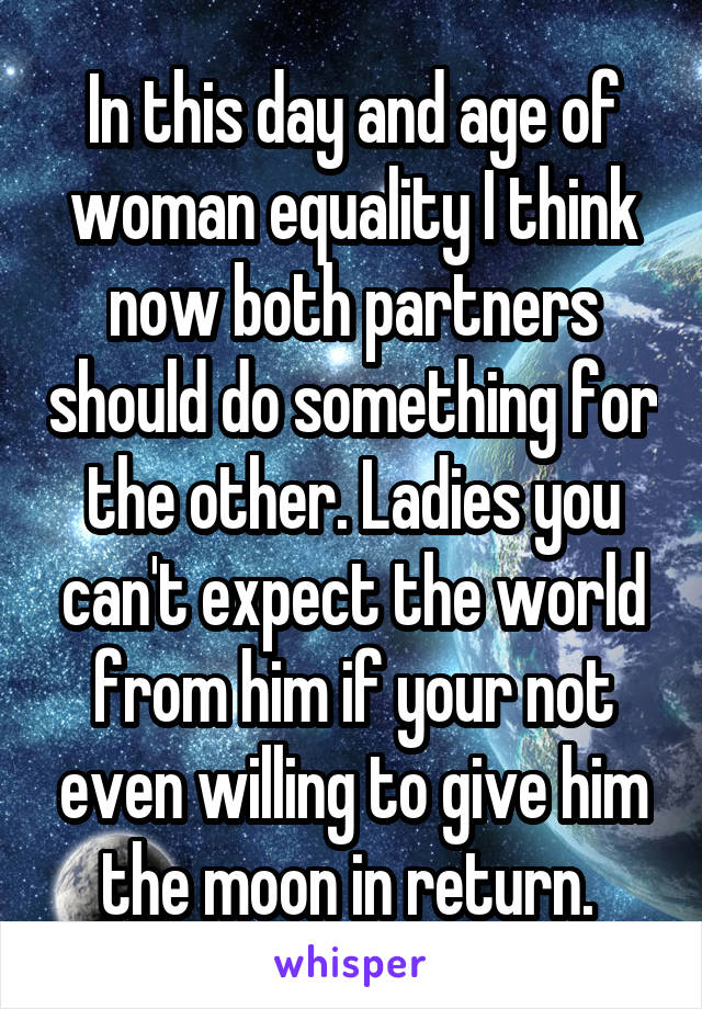 In this day and age of woman equality I think now both partners should do something for the other. Ladies you can't expect the world from him if your not even willing to give him the moon in return. 