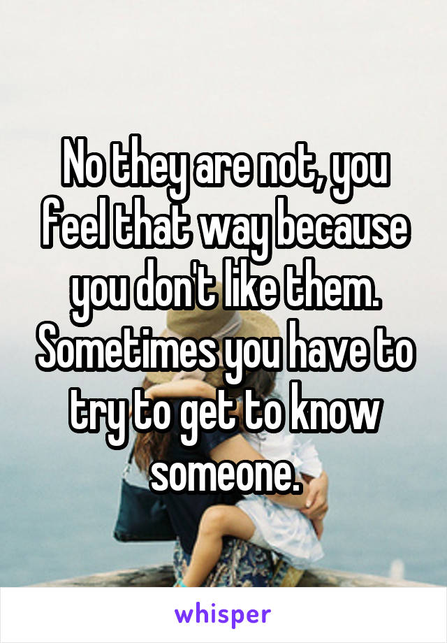 No they are not, you feel that way because you don't like them. Sometimes you have to try to get to know someone.