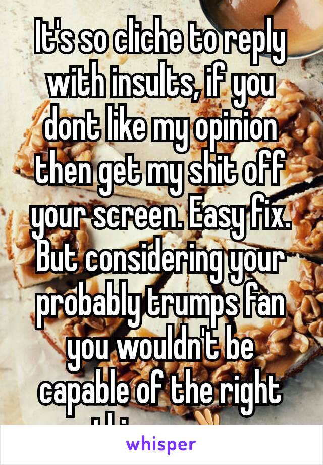 It's so cliche to reply with insults, if you dont like my opinion then get my shit off your screen. Easy fix. But considering your probably trumps fan you wouldn't be capable of the right things.👌