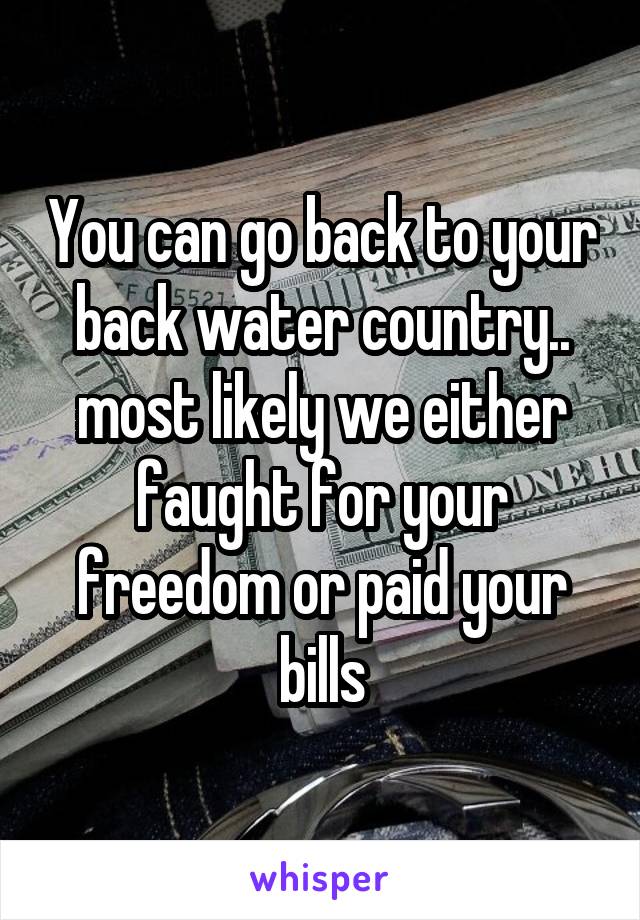 You can go back to your back water country.. most likely we either faught for your freedom or paid your bills