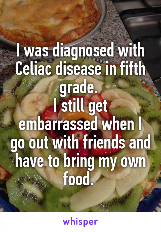 I was diagnosed with Celiac disease in fifth grade. 
I still get embarrassed when I go out with friends and have to bring my own food. 