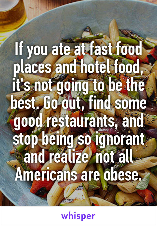 If you ate at fast food places and hotel food, it's not going to be the best. Go out, find some good restaurants, and stop being so ignorant and realize  not all Americans are obese.