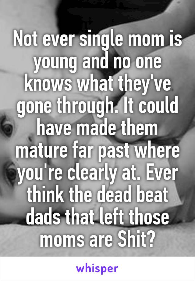 Not ever single mom is young and no one knows what they've gone through. It could have made them mature far past where you're clearly at. Ever think the dead beat dads that left those moms are Shit?