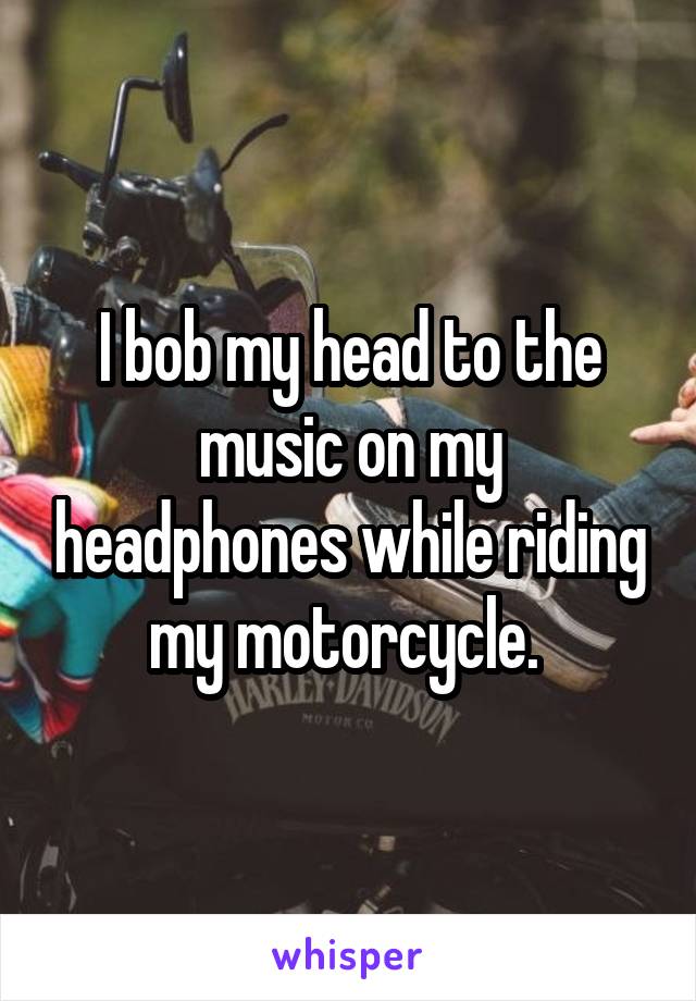 I bob my head to the music on my headphones while riding my motorcycle. 