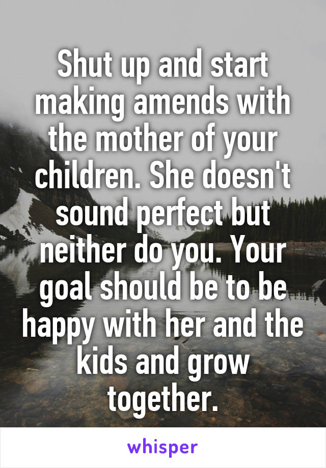 Shut up and start making amends with the mother of your children. She doesn't sound perfect but neither do you. Your goal should be to be happy with her and the kids and grow together.