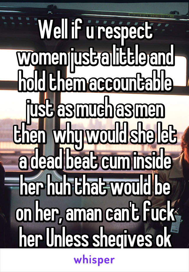 Well if u respect women just a little and hold them accountable just as much as men then  why would she let a dead beat cum inside her huh that would be on her, aman can't fuck her Unless shegives ok