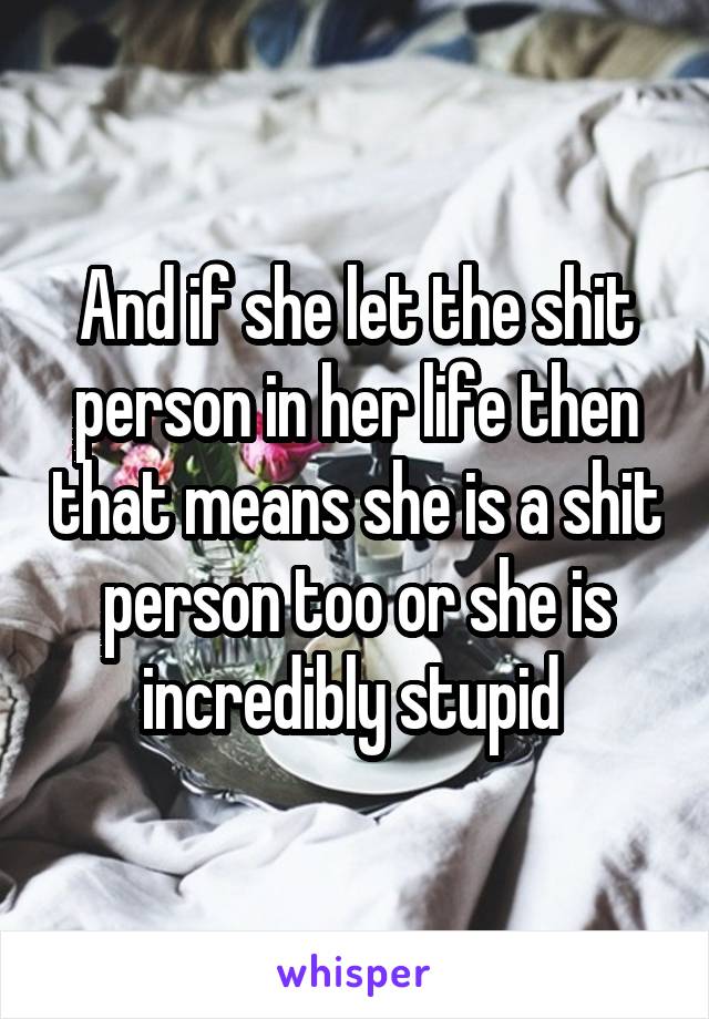 And if she let the shit person in her life then that means she is a shit person too or she is incredibly stupid 