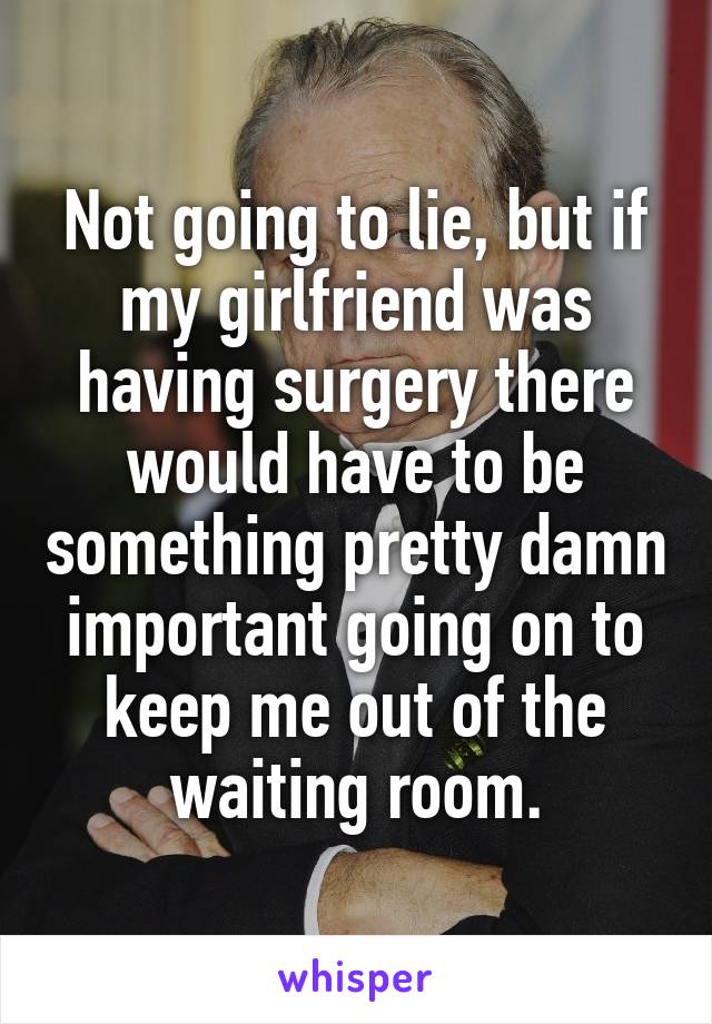Not going to lie, but if my girlfriend was having surgery there would have to be something pretty damn important going on to keep me out of the waiting room.
