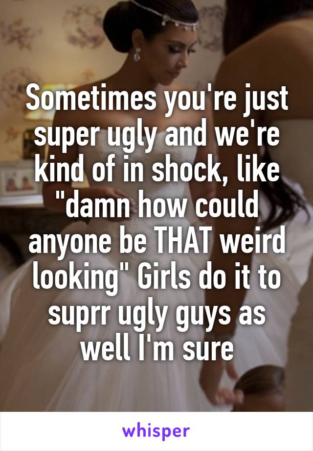 Sometimes you're just super ugly and we're kind of in shock, like "damn how could anyone be THAT weird looking" Girls do it to suprr ugly guys as well I'm sure