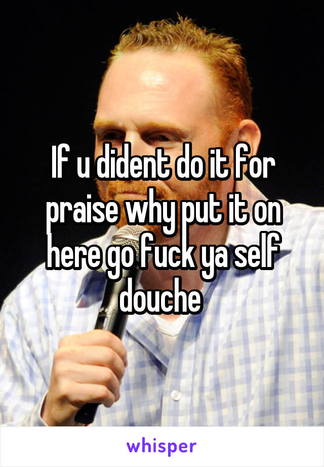 If u dident do it for praise why put it on here go fuck ya self douche 