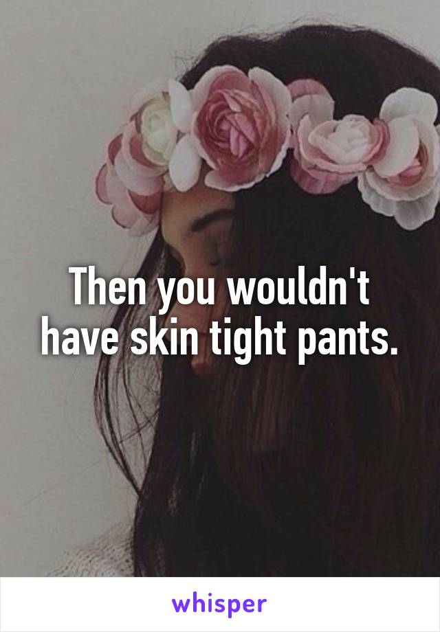 Then you wouldn't have skin tight pants.