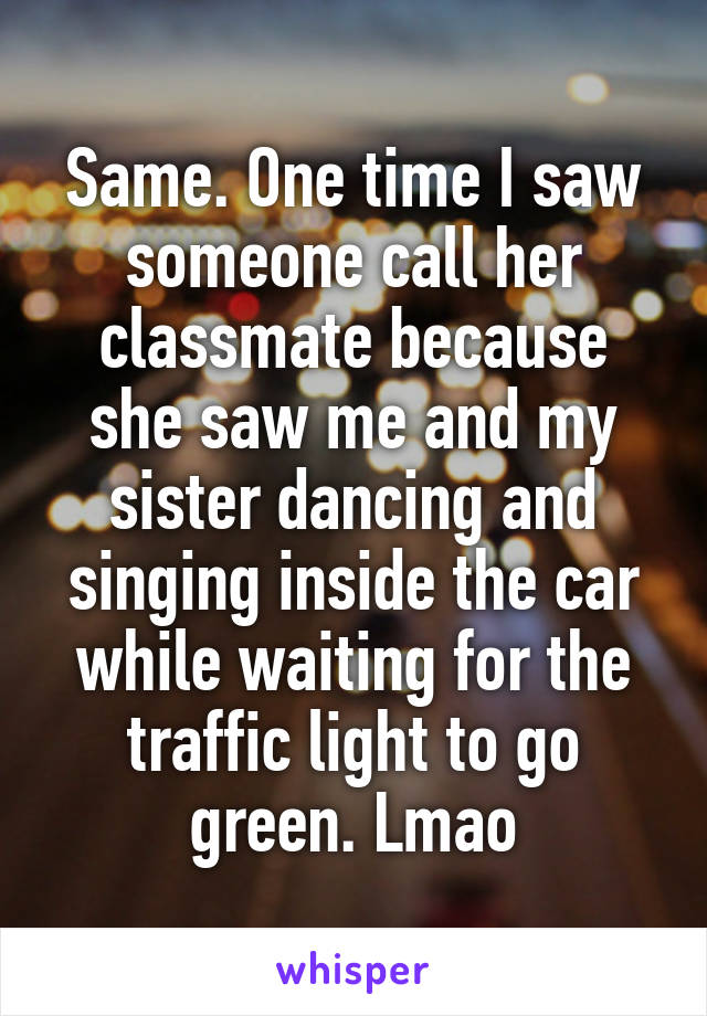 Same. One time I saw someone call her classmate because she saw me and my sister dancing and singing inside the car while waiting for the traffic light to go green. Lmao