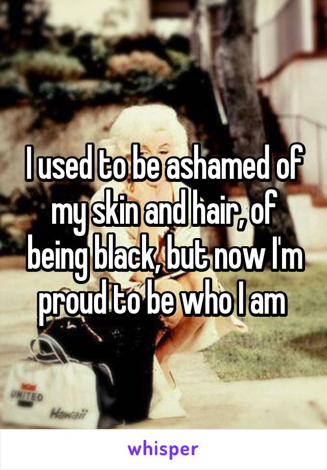 I used to be ashamed of my skin and hair, of being black, but now I'm proud to be who I am 