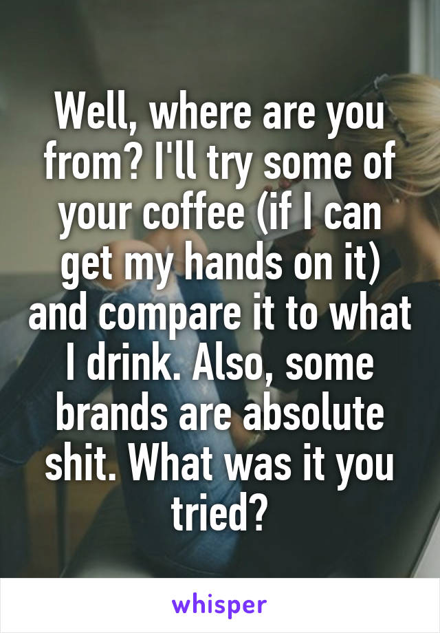 Well, where are you from? I'll try some of your coffee (if I can get my hands on it) and compare it to what I drink. Also, some brands are absolute shit. What was it you tried?