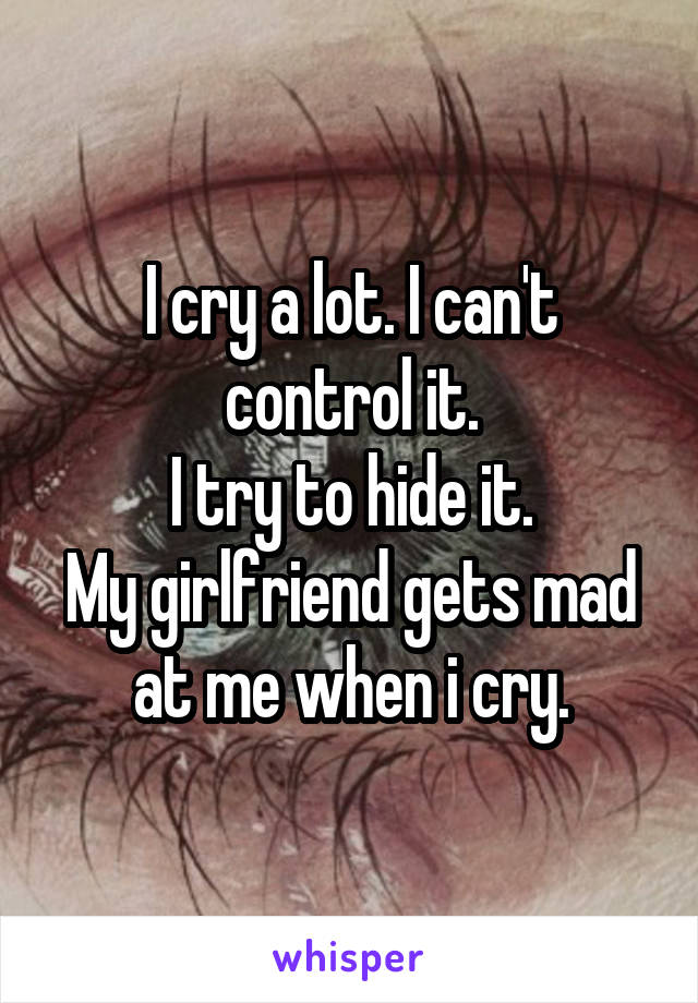 I cry a lot. I can't control it.
I try to hide it.
My girlfriend gets mad at me when i cry.