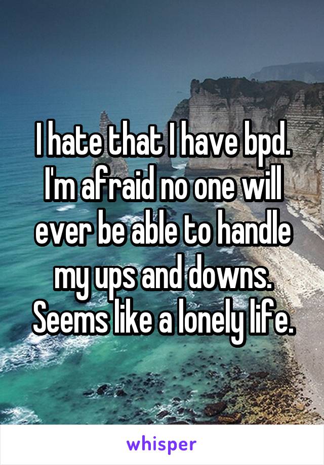I hate that I have bpd. I'm afraid no one will ever be able to handle my ups and downs. Seems like a lonely life.