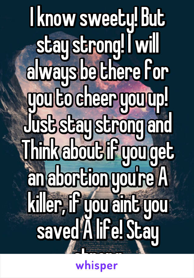 I know sweety! But stay strong! I will always be there for you to cheer you up! Just stay strong and Think about if you get an abortion you're A killer, if you aint you saved A life! Stay strong