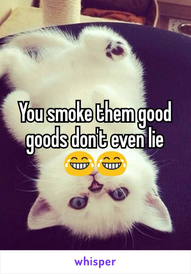 You smoke them good goods don't even lie 😂😂