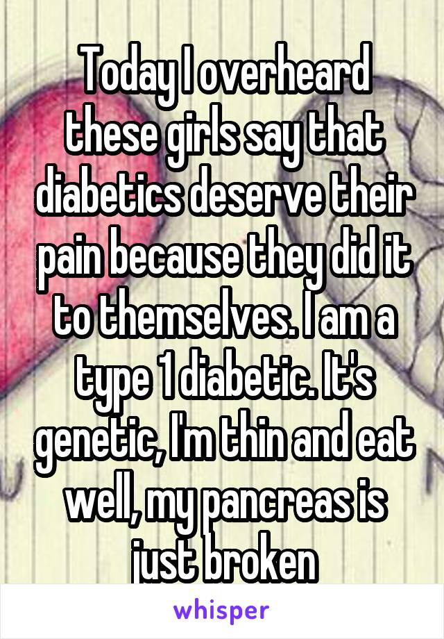 Today I overheard these girls say that diabetics deserve their pain because they did it to themselves. I am a type 1 diabetic. It's genetic, I'm thin and eat well, my pancreas is just broken