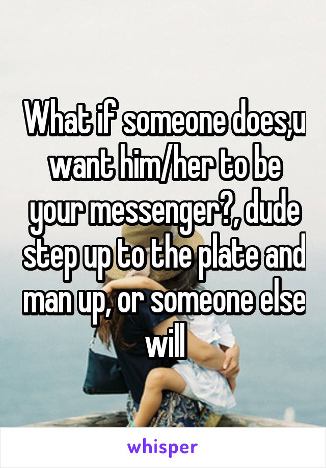 What if someone does,u want him/her to be your messenger?, dude step up to the plate and man up, or someone else will