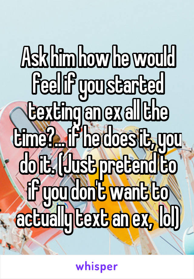 Ask him how he would feel if you started texting an ex all the time?... if he does it, you do it. (Just pretend to if you don't want to actually text an ex,  lol)