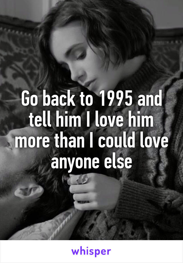 Go back to 1995 and tell him I love him more than I could love anyone else