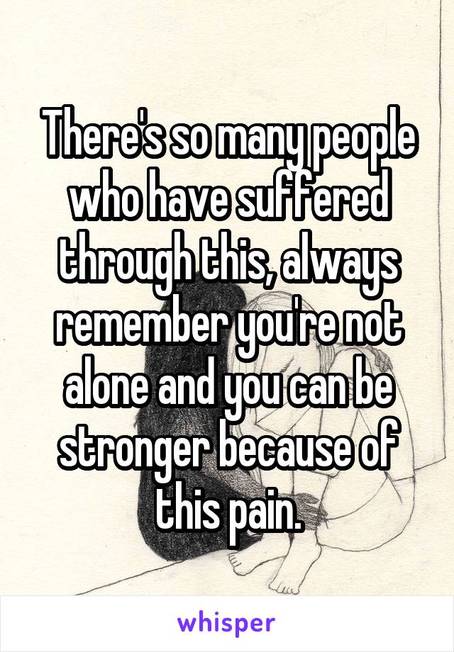 There's so many people who have suffered through this, always remember you're not alone and you can be stronger because of this pain.