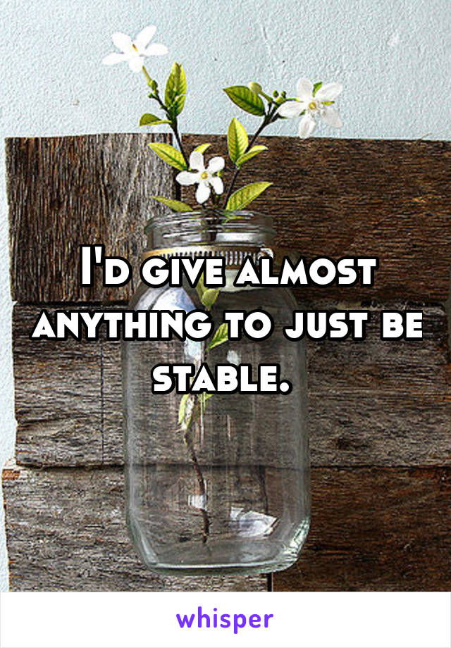 I'd give almost anything to just be stable. 