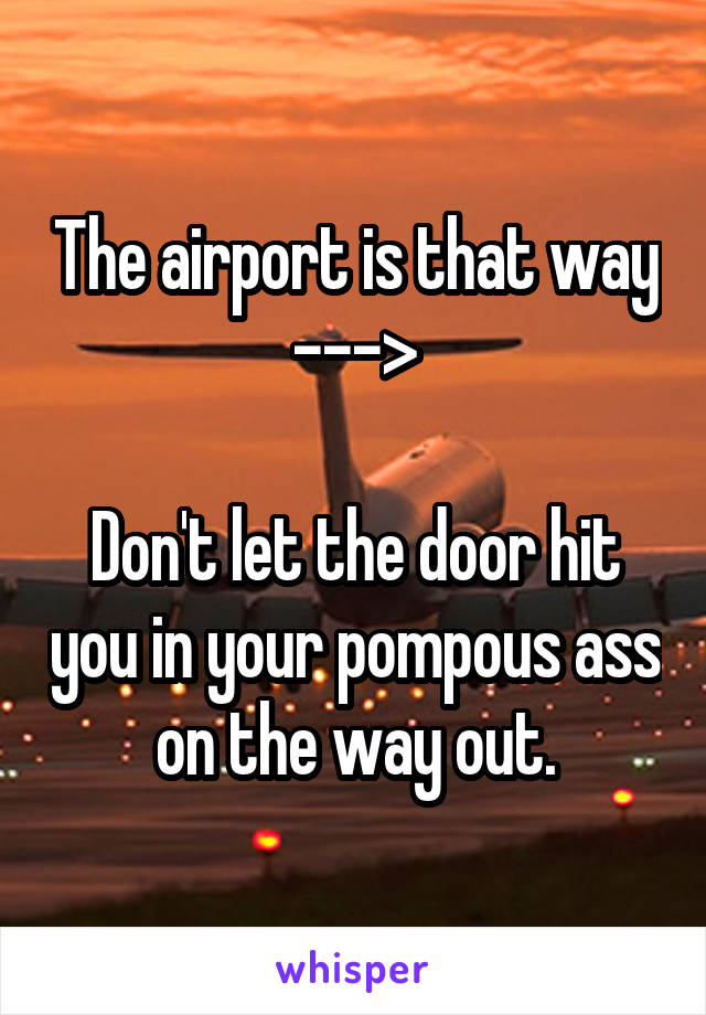 The airport is that way --->

Don't let the door hit you in your pompous ass on the way out.