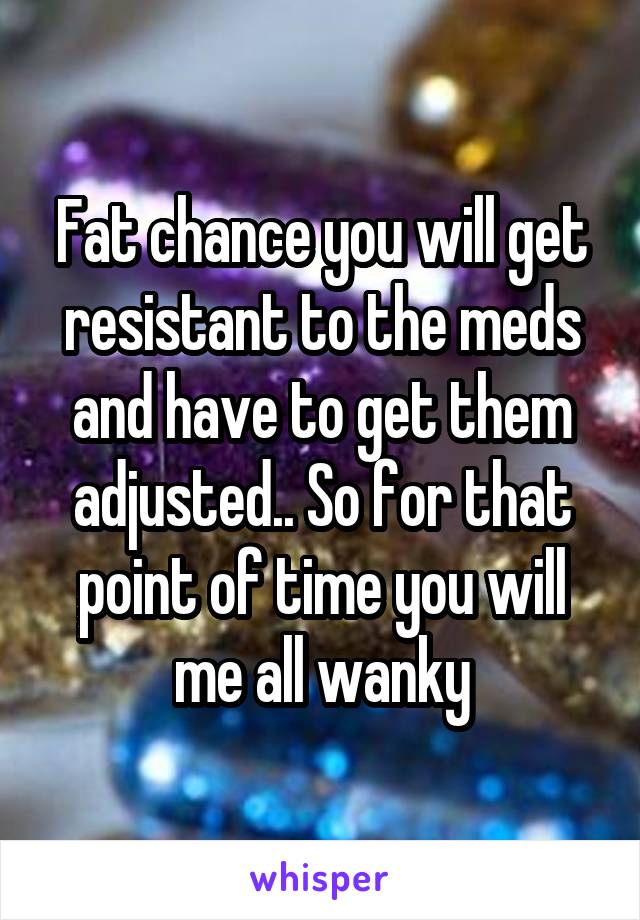 Fat chance you will get resistant to the meds and have to get them adjusted.. So for that point of time you will me all wanky
