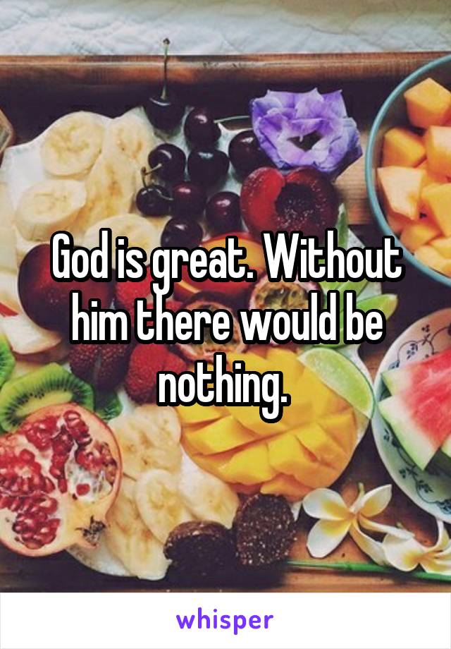 God is great. Without him there would be nothing. 