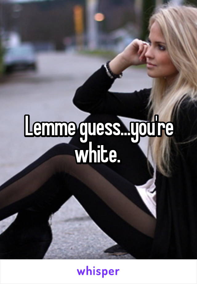 Lemme guess...you're white. 