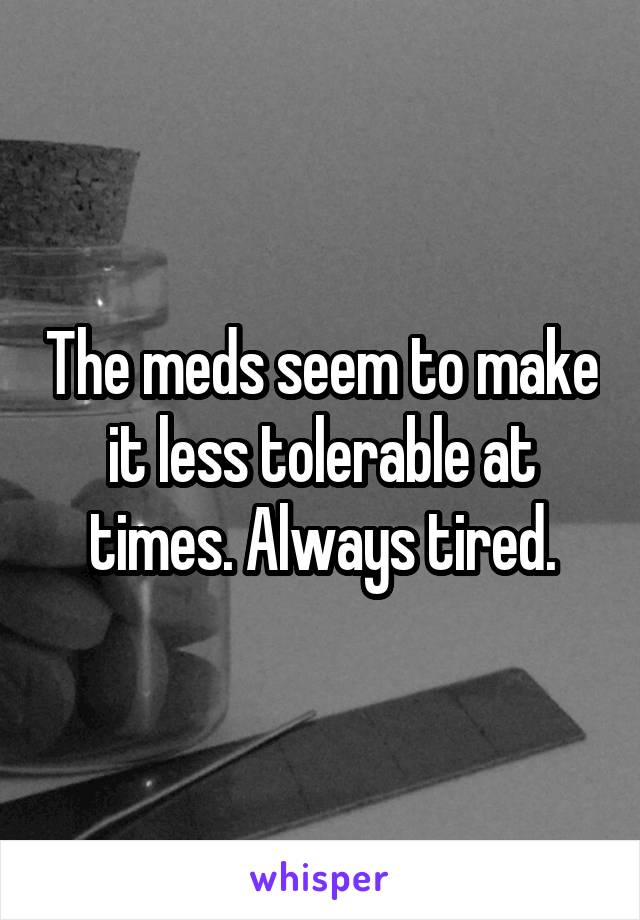 The meds seem to make it less tolerable at times. Always tired.