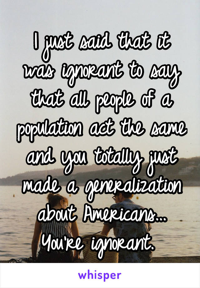 I just said that it was ignorant to say that all people of a population act the same and you totally just made a generalization about Americans... You're ignorant. 