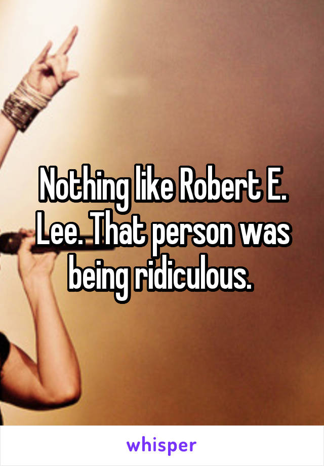Nothing like Robert E. Lee. That person was being ridiculous. 