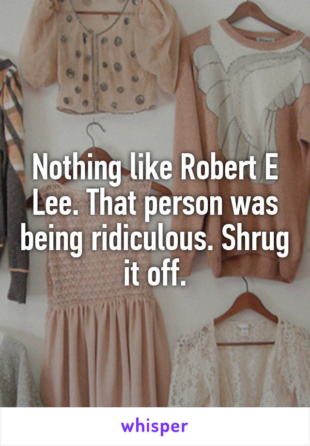 Nothing like Robert E Lee. That person was being ridiculous. Shrug it off.