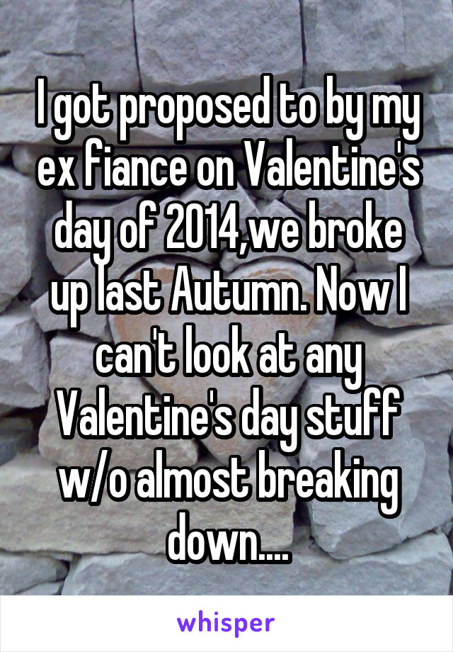 I got proposed to by my ex fiance on Valentine's day of 2014,we broke up last Autumn. Now I can't look at any Valentine's day stuff w/o almost breaking down....