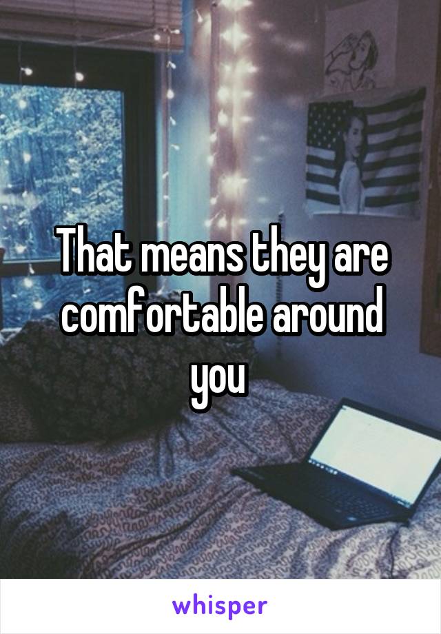 That means they are comfortable around you 