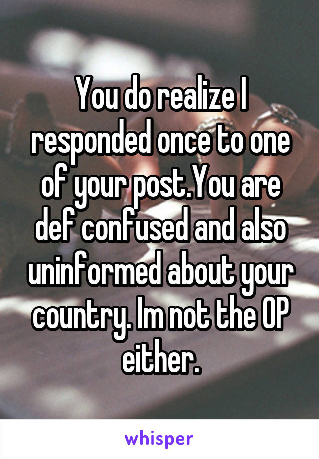 You do realize I responded once to one of your post.You are def confused and also uninformed about your country. Im not the OP either.