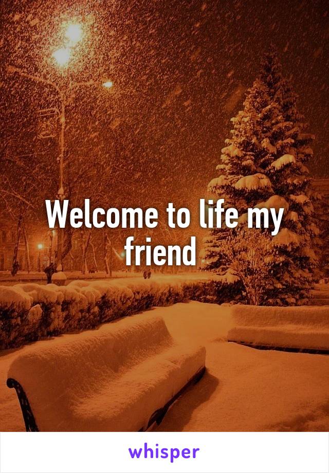 Welcome to life my friend 