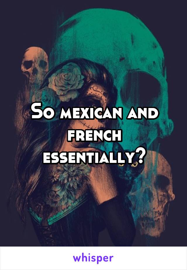 So mexican and french essentially?
